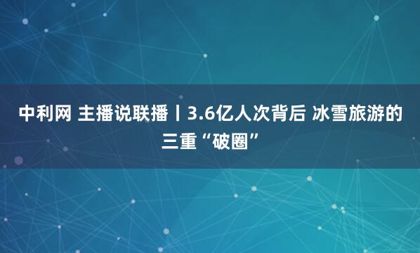 中利网 主播说联播丨3.6亿人次背后 冰雪旅游的三重“破圈”