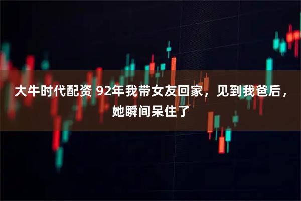 大牛时代配资 92年我带女友回家，见到我爸后，她瞬间呆住了