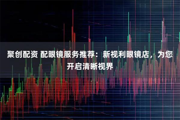聚创配资 配眼镜服务推荐：新视利眼镜店，为您开启清晰视界