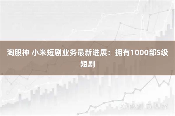 淘股神 小米短剧业务最新进展：拥有1000部S级短剧