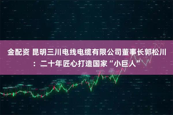 金配资 昆明三川电线电缆有限公司董事长郭松川：二十年匠心打造国家“小巨人”