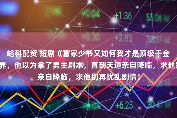 峪科配资 短剧《富家少爷又如何我才是顶级千金》穿越到修仙界，他以为拿了男主剧本，直到天道亲自降临，求他别再扰乱剧情！